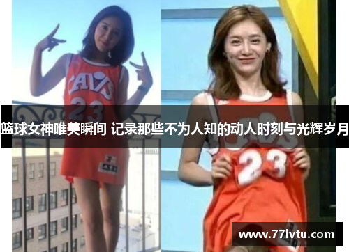 篮球女神唯美瞬间 记录那些不为人知的动人时刻与光辉岁月