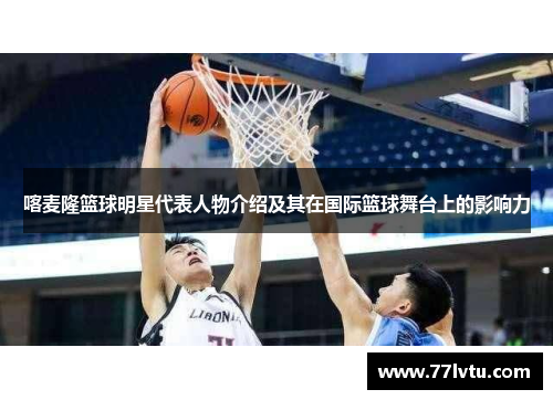 喀麦隆篮球明星代表人物介绍及其在国际篮球舞台上的影响力