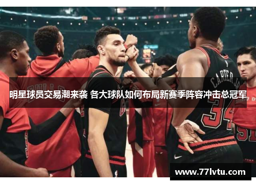 明星球员交易潮来袭 各大球队如何布局新赛季阵容冲击总冠军