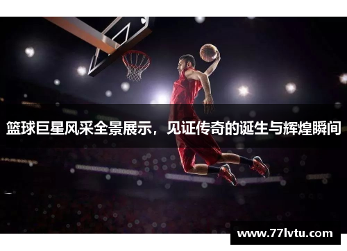 篮球巨星风采全景展示，见证传奇的诞生与辉煌瞬间