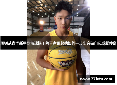 周锐从青涩新星到篮球场上的王者崛起他如何一步步突破自我成就传奇