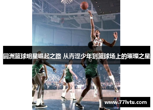 圆洲篮球明星崛起之路 从青涩少年到篮球场上的璀璨之星
