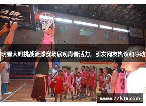 明星大妈挑战篮球赛场展现青春活力，引发网友热议和感动
