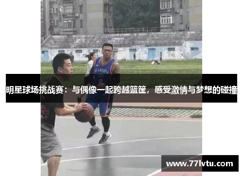 明星球场挑战赛：与偶像一起跨越篮筐，感受激情与梦想的碰撞