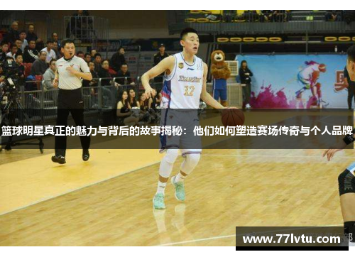 篮球明星真正的魅力与背后的故事揭秘：他们如何塑造赛场传奇与个人品牌