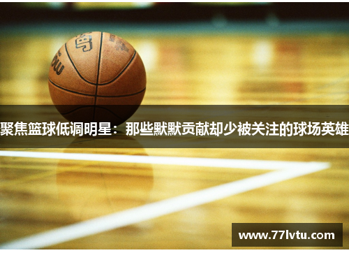 聚焦篮球低调明星：那些默默贡献却少被关注的球场英雄