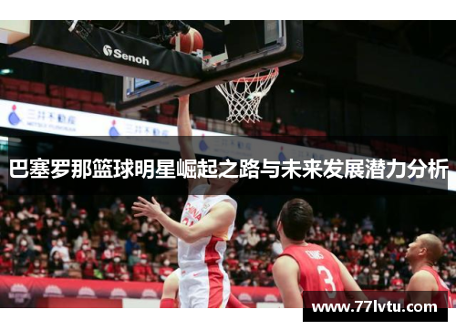 巴塞罗那篮球明星崛起之路与未来发展潜力分析
